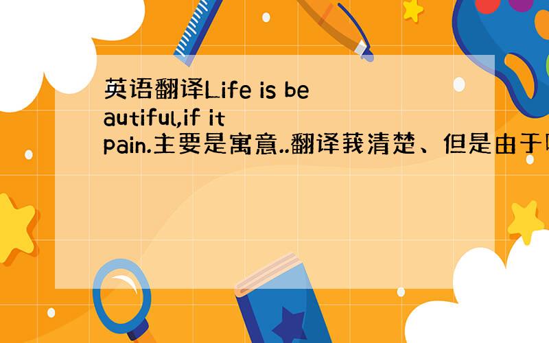 英语翻译Life is beautiful,if it pain.主要是寓意..翻译莪清楚、但是由于听说了许多版本所以要