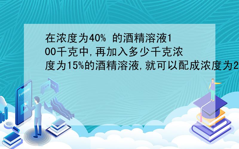 在浓度为40% 的酒精溶液100千克中,再加入多少千克浓度为15%的酒精溶液,就可以配成浓度为25%的酒精溶液?