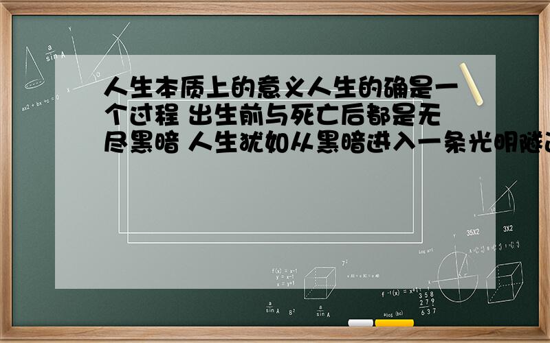 人生本质上的意义人生的确是一个过程 出生前与死亡后都是无尽黑暗 人生犹如从黑暗进入一条光明隧道,隧道尽头是另一方黑暗 隧