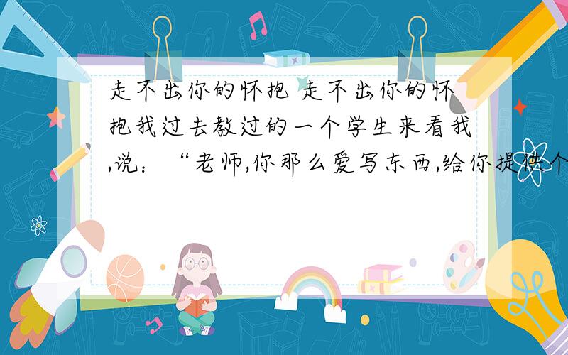 走不出你的怀抱 走不出你的怀抱我过去教过的一个学生来看我,说：“老师,你那么爱写东西,给你提供个素材,你写写我们寝室的穷