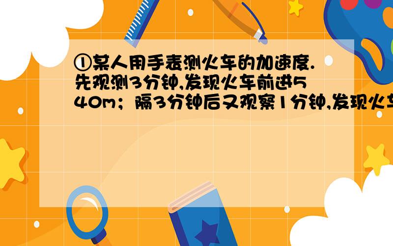 ①某人用手表测火车的加速度.先观测3分钟,发现火车前进540m；隔3分钟后又观察1分钟,发现火车前进360M,若火车在这