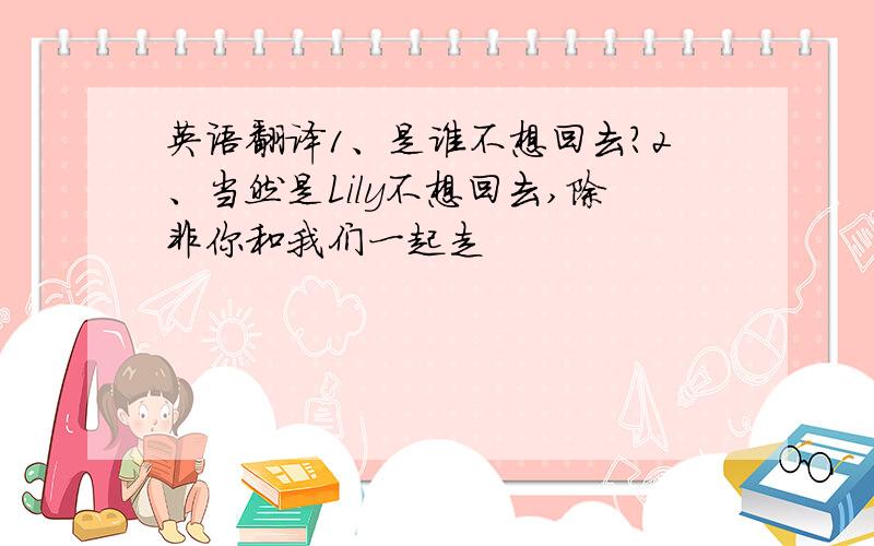 英语翻译1、是谁不想回去?2、当然是Lily不想回去,除非你和我们一起走