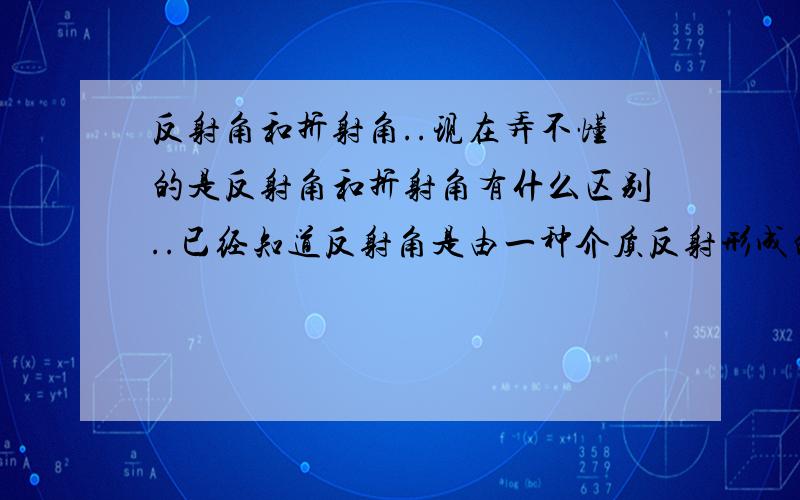 反射角和折射角..现在弄不懂的是反射角和折射角有什么区别..已经知道反射角是由一种介质反射形成的.折射角是由两种介质形成