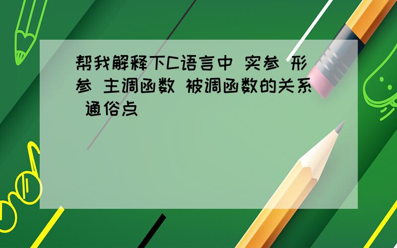 帮我解释下C语言中 实参 形参 主调函数 被调函数的关系 通俗点