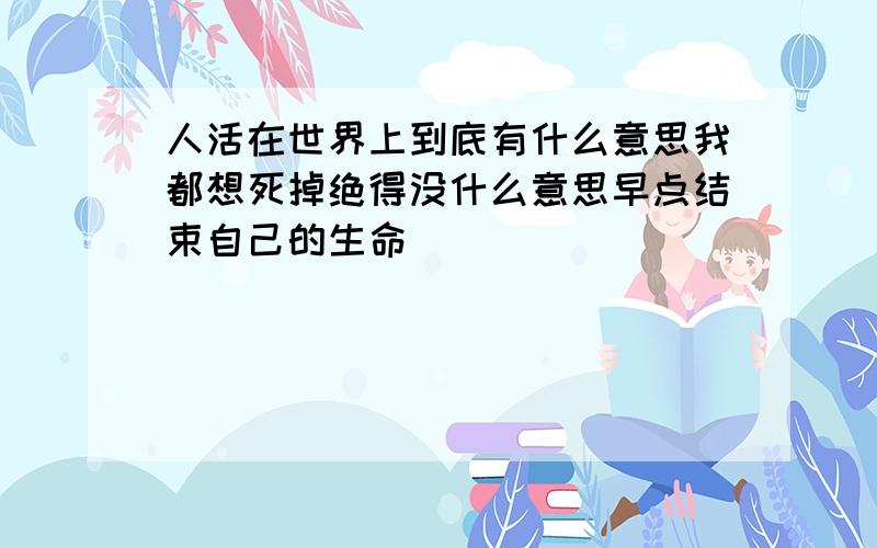 人活在世界上到底有什么意思我都想死掉绝得没什么意思早点结束自己的生命