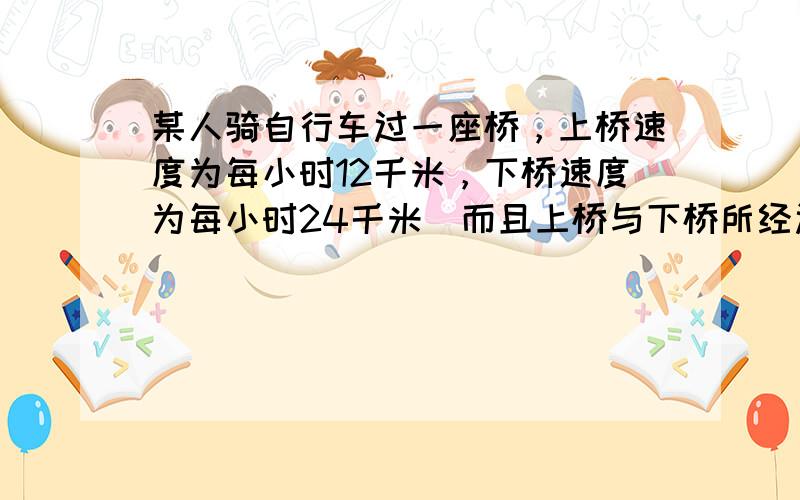 某人骑自行车过一座桥，上桥速度为每小时12千米，下桥速度为每小时24千米．而且上桥与下桥所经过的路程相等，中间也没有停顿