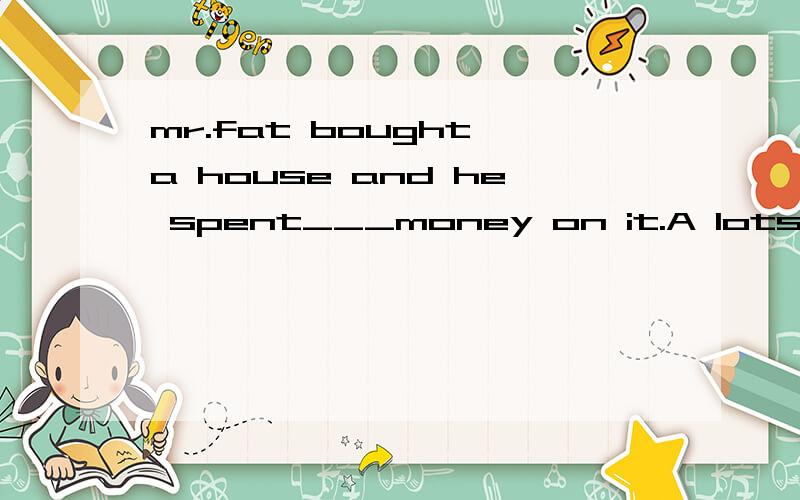 mr.fat bought a house and he spent___money on it.A lots of B