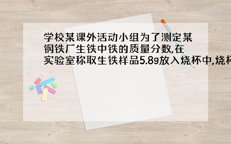 学校某课外活动小组为了测定某钢铁厂生铁中铁的质量分数,在实验室称取生铁样品5.8g放入烧杯中,烧杯的总质量为30g,然后