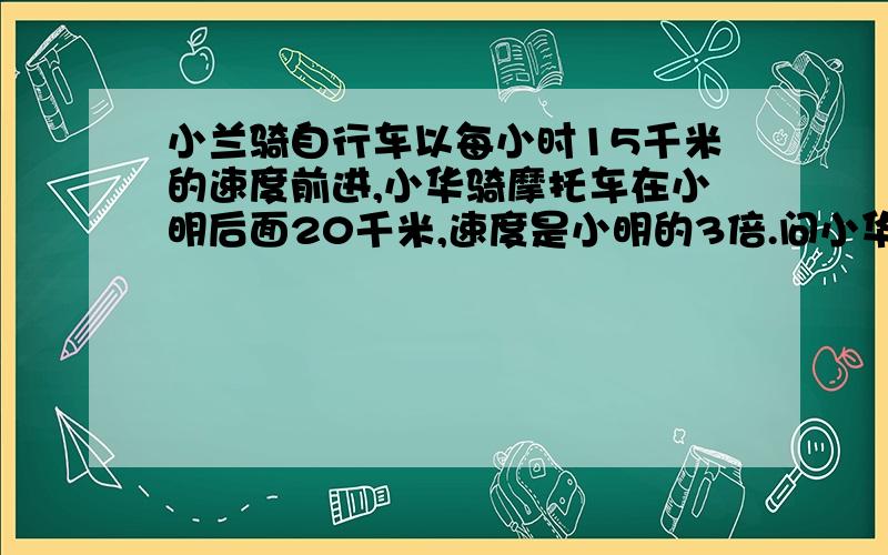 小兰骑自行车以每小时15千米的速度前进,小华骑摩托车在小明后面20千米,速度是小明的3倍.问小华超过小兰前两分钟,两人相