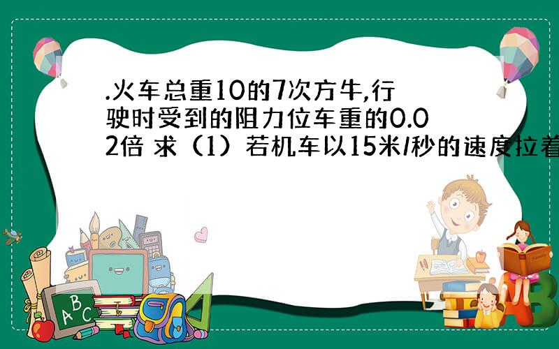 .火车总重10的7次方牛,行驶时受到的阻力位车重的0.02倍 求（1）若机车以15米/秒的速度拉着火车匀速前进,