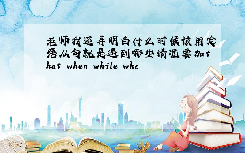 老师我还弄明白什么时候该用定语从句就是遇到哪些情况要加that when while who