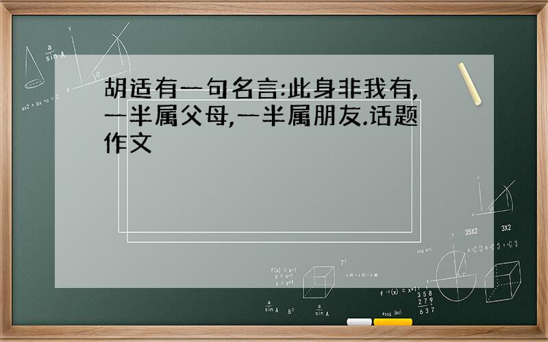 胡适有一句名言:此身非我有,一半属父母,一半属朋友.话题作文