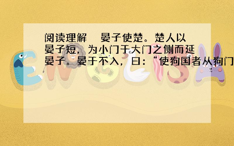 阅读理解　　晏子使楚。楚人以晏子短，为小门于大门之侧而延晏子。晏于不入，曰：“使狗国者从狗门入，今臣使楚，不当从此门入。