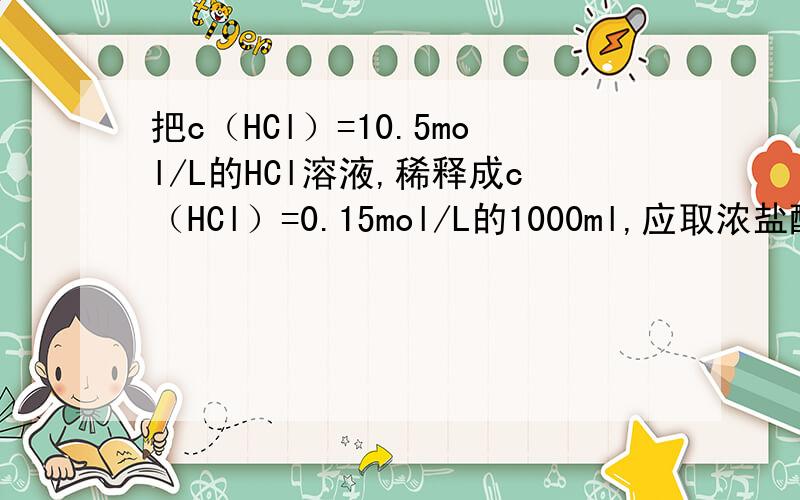 把c（HCl）=10.5mol/L的HCl溶液,稀释成c（HCl）=0.15mol/L的1000ml,应取浓盐酸多少毫升