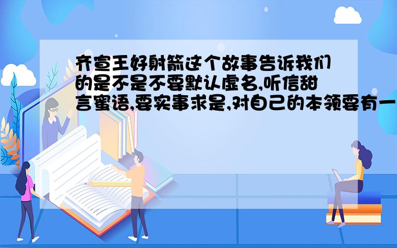 齐宣王好射箭这个故事告诉我们的是不是不要默认虚名,听信甜言蜜语,要实事求是,对自己的本领要有一招是一招?