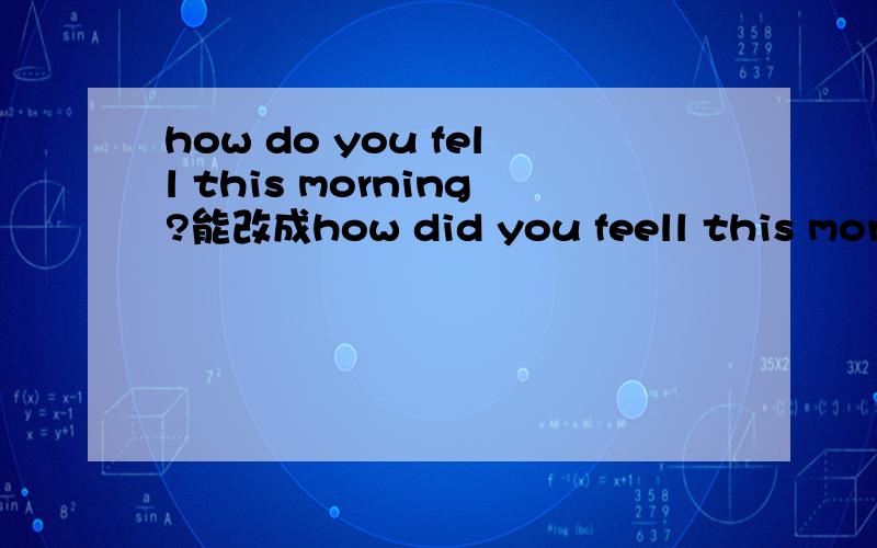 how do you fell this morning?能改成how did you feell this morni