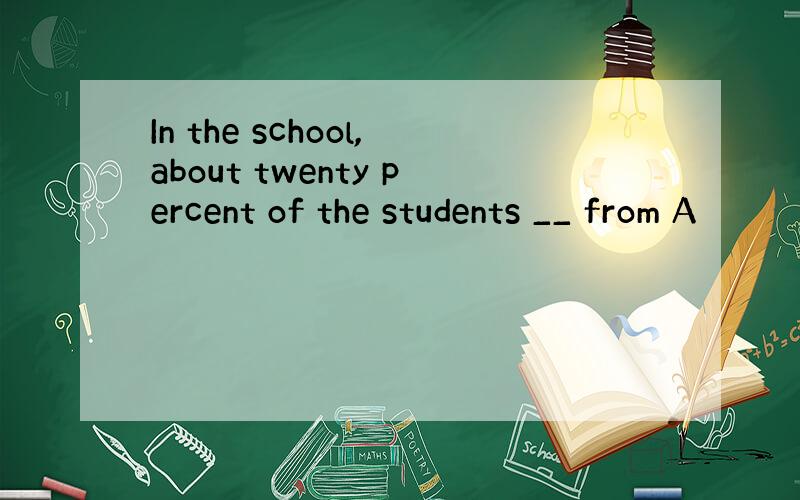 In the school,about twenty percent of the students __ from A