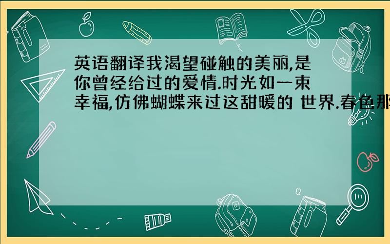 英语翻译我渴望碰触的美丽,是你曾经给过的爱情.时光如一束幸福,仿佛蝴蝶来过这甜暖的 世界.春色那样长那样长,我们走一走,