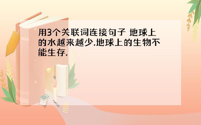 用3个关联词连接句子 地球上的水越来越少.地球上的生物不能生存.