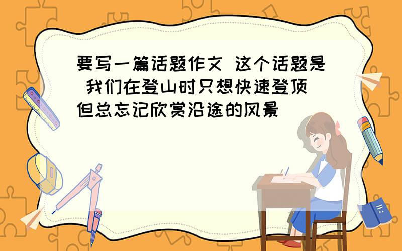 要写一篇话题作文 这个话题是 我们在登山时只想快速登顶 但总忘记欣赏沿途的风景