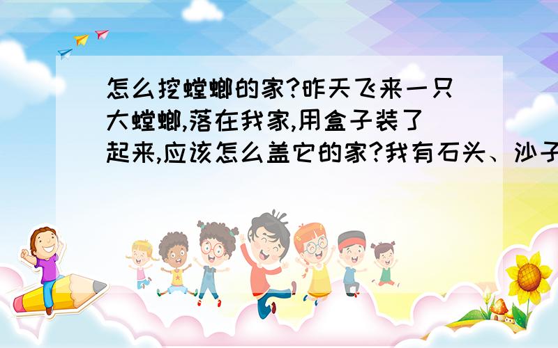 怎么挖螳螂的家?昨天飞来一只大螳螂,落在我家,用盒子装了起来,应该怎么盖它的家?我有石头、沙子和泥,怎么盖?顺便说说它要