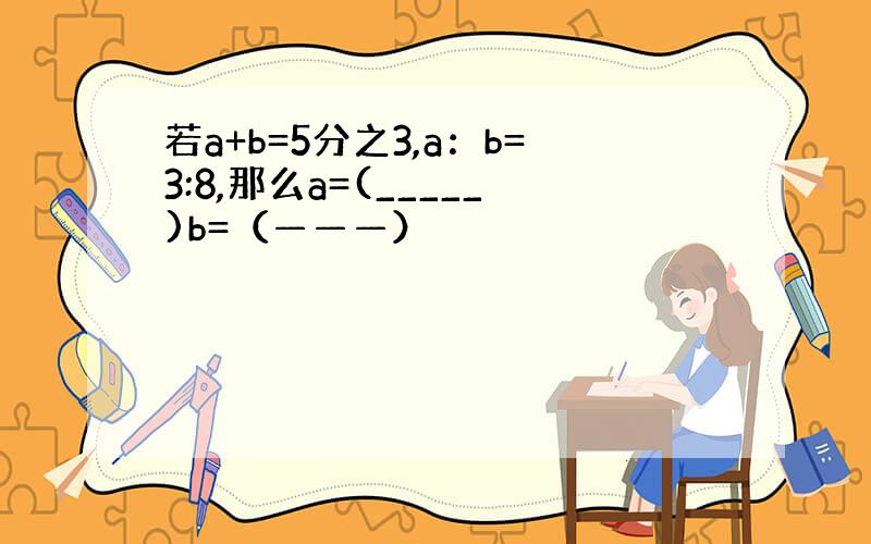 若a+b=5分之3,a：b=3:8,那么a=(_____)b=（———）