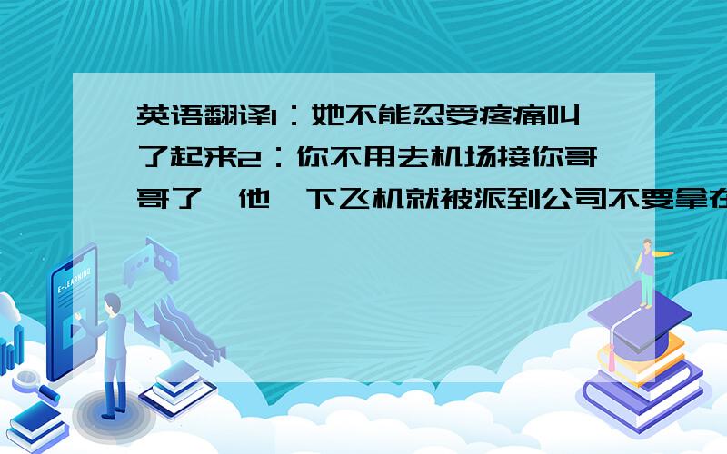 英语翻译1：她不能忍受疼痛叫了起来2：你不用去机场接你哥哥了,他一下飞机就被派到公司不要拿在线翻译的东西糊弄我哦,那个我