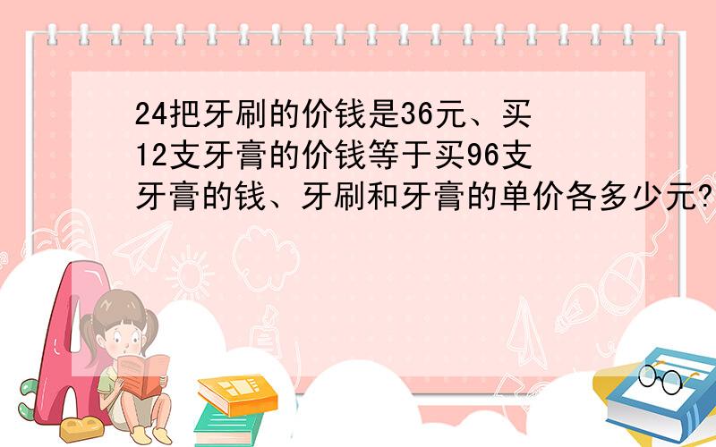 24把牙刷的价钱是36元、买12支牙膏的价钱等于买96支牙膏的钱、牙刷和牙膏的单价各多少元?