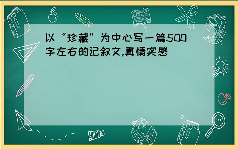 以“珍藏”为中心写一篇500字左右的记叙文,真情实感