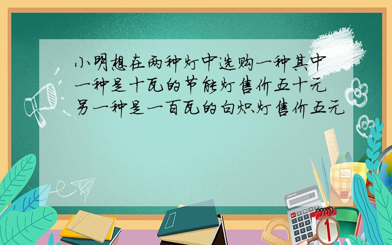 小明想在两种灯中选购一种其中一种是十瓦的节能灯售价五十元另一种是一百瓦的白炽灯售价五元