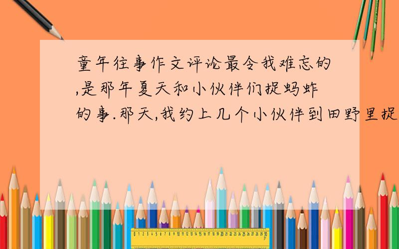 童年往事作文评论最令我难忘的,是那年夏天和小伙伴们捉蚂蚱的事.那天,我约上几个小伙伴到田野里捉蚂蚱.虽说是我号召大家捉蚂