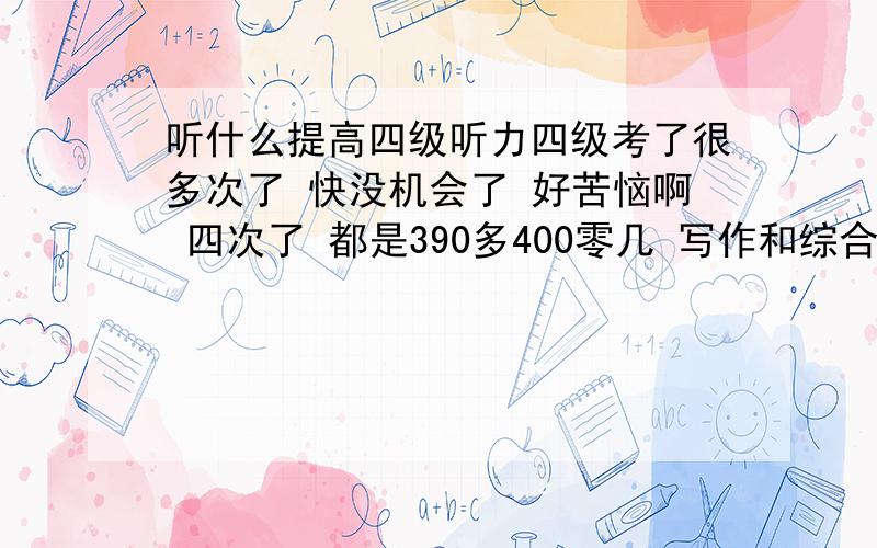 听什么提高四级听力四级考了很多次了 快没机会了 好苦恼啊 四次了 都是390多400零几 写作和综合总是提高不了 都在4