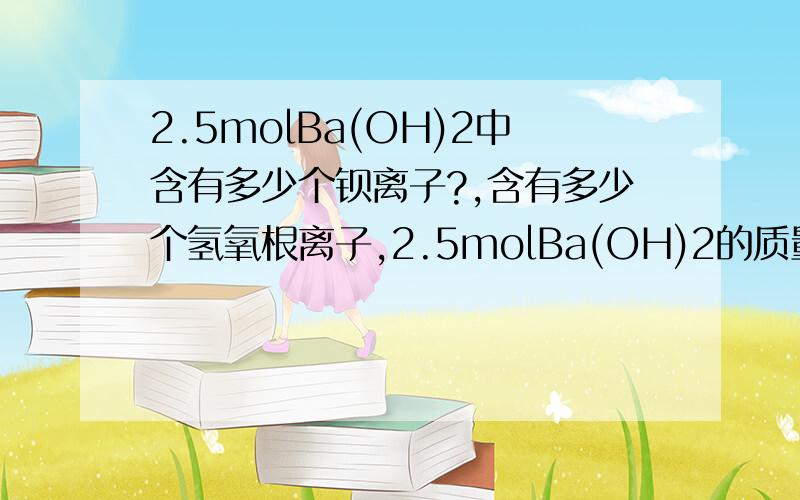 2.5molBa(OH)2中含有多少个钡离子?,含有多少个氢氧根离子,2.5molBa(OH)2的质量是多少,