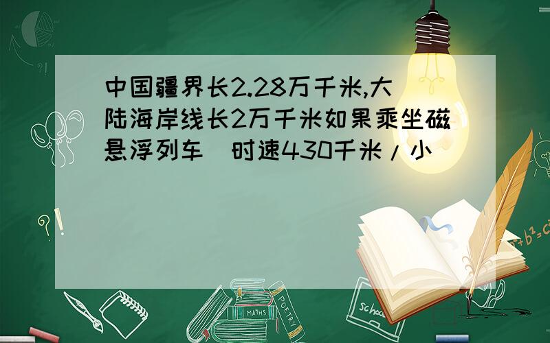 中国疆界长2.28万千米,大陆海岸线长2万千米如果乘坐磁悬浮列车（时速430千米/小