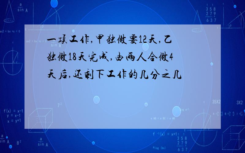 一项工作,甲独做要12天,乙独做18天完成,由两人合做4天后,还剩下工作的几分之几