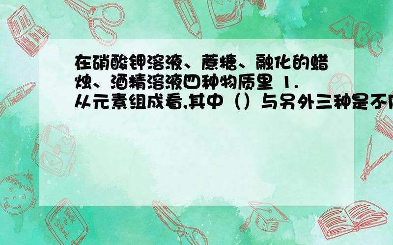 在硝酸钾溶液、蔗糖、融化的蜡烛、酒精溶液四种物质里 1.从元素组成看,其中（）与另外三种是不同的