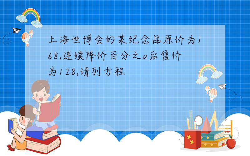 上海世博会的某纪念品原价为168,连续降价百分之a后售价为128,请列方程