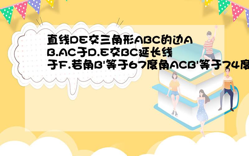 直线DE交三角形ABC的边AB.AC于D.E交BC延长线于F.若角B'等于67度角ACB'等于74度角AED等于48度求