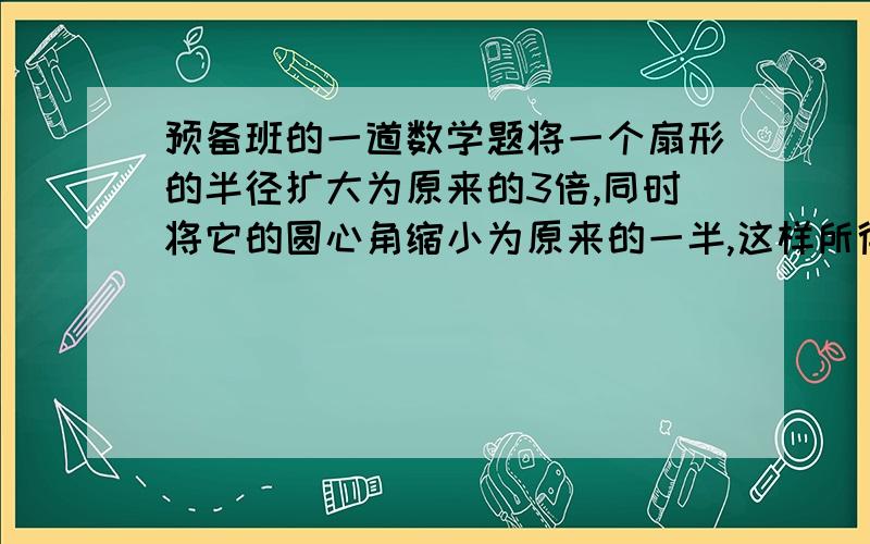 预备班的一道数学题将一个扇形的半径扩大为原来的3倍,同时将它的圆心角缩小为原来的一半,这样所得到的新扇形的面积增加了70