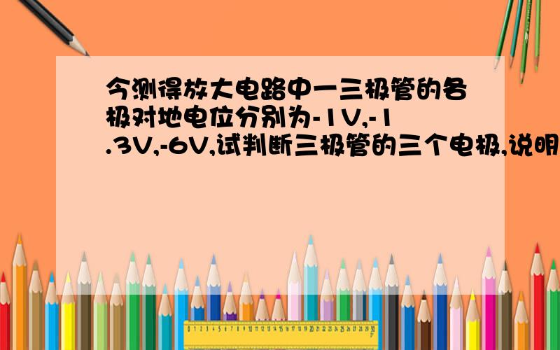 今测得放大电路中一三极管的各极对地电位分别为-1V,-1.3V,-6V,试判断三极管的三个电极,说明是硅管还是锗管