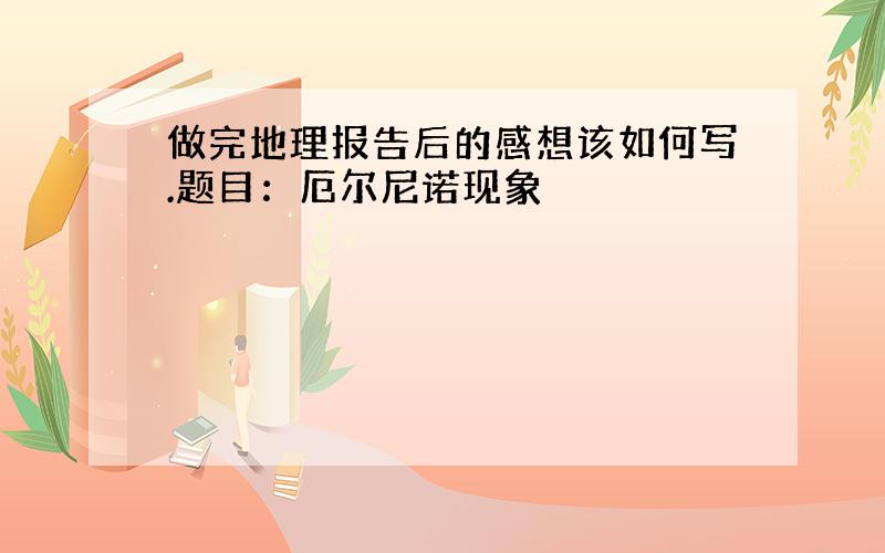 做完地理报告后的感想该如何写.题目：厄尔尼诺现象