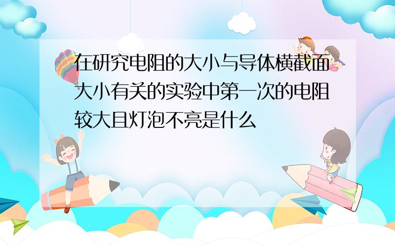 在研究电阻的大小与导体横截面大小有关的实验中第一次的电阻较大且灯泡不亮是什么