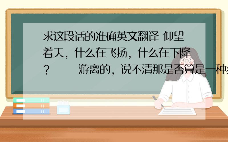 求这段话的准确英文翻译 仰望着天，什么在飞扬，什么在下降？　　 游离的，说不清那是否算是一种痛，麻木了……　　 飘散的，