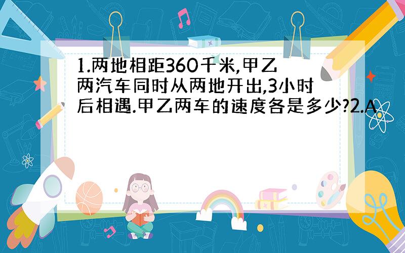 1.两地相距360千米,甲乙两汽车同时从两地开出,3小时后相遇.甲乙两车的速度各是多少?2.A