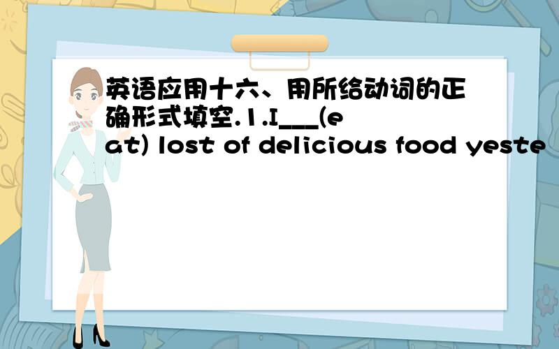 英语应用十六、用所给动词的正确形式填空.1.I___(eat) lost of delicious food yeste