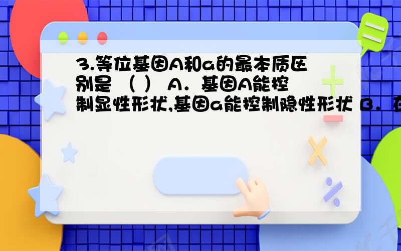 3.等位基因A和a的最本质区别是 （ ） A．基因A能控制显性形状,基因a能控制隐性形状 B．在进行减数分裂时