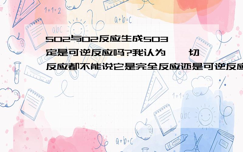 SO2与O2反应生成SO3一定是可逆反应吗?我认为,一切反应都不能说它是完全反应还是可逆反应,这与条件有关.