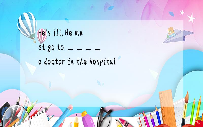 He's ill.He must go to ____ a doctor in the hospital