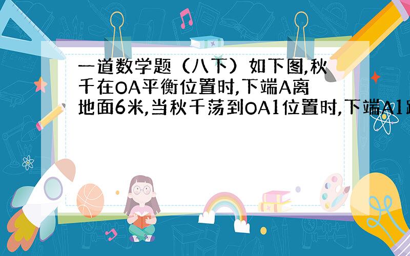 一道数学题（八下）如下图,秋千在OA平衡位置时,下端A离地面6米,当秋千荡到OA1位置时,下端A1距平衡位置的水平距离A