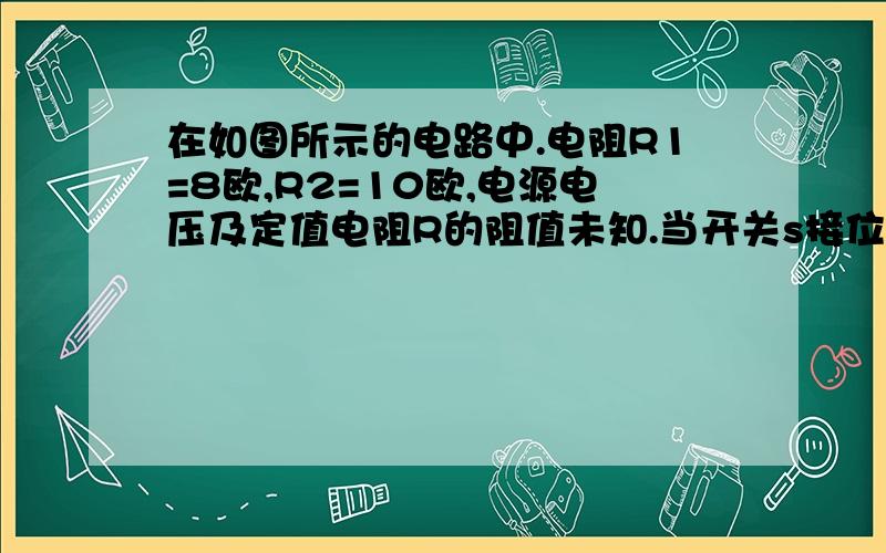 在如图所示的电路中.电阻R1=8欧,R2=10欧,电源电压及定值电阻R的阻值未知.当开关s接位置一时,电流表示数为0.2